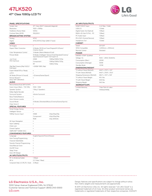 Page 2LG Electronics U.S.A., Inc.
1000 Sylvan Avenue Englewood Cliffs, NJ 07632
Customer Service and Technical Support: (800) 243-0000 
LG.com
PANEL SPECIFICATIONSScreen Size47" Class (46.9" measured diagonal)
Resolution 1920 x 1080p
TruMotion (Frame Rate) 120Hz
Contrast Ratio (DCR) 150,000:1
BROADCASTING SYSTEMAnalogNTSC
Digital ATSC/NTSC/Clear QAM (1 Tuner)
VIDEOXD Engine•
Aspect Ratio Correction 6 Modes (16:9/Just Scan/Original/4:3/Zoom/
Cinema Zoom)
Color Temperature Control 3 Modes...