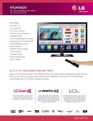 Page 1LED  LCD TV
FEATURES
• LG Smart TV1
• LG Cinema 3D2
• 2D to 3D Conversion
• LED Plus w/Local Dimming
• TruMotion 120Hz
• Wi-Fi® Ready (Adapter Included)
• Magic Motion Remote (Included)
• Full HD 1080p Resolution
• DLNA Certified®
• ENERGY STAR® Qualified
• Picture Wizard II
• Intelligent Sensor
• Smart Energy Saving
• ISFccc® Ready
47LW5600
 47" Class 3D 1080p LED LCD TV
 (46.9" measured diagonally)
Want 3D like you get it in the movie theater?  
Lightweight glasses, wider viewing angles and...