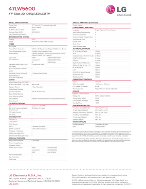 Page 2LG Electronics U.S.A., Inc.
1000 Sylvan Avenue Englewood Cliffs, NJ 07632
Customer Service and Technical Support: (800) 243-0000 
LG.com
PANEL SPECIFICATIONSScreen Size47" Class (46.9" measured diagonally)
Resolution 1920 x 1080p
TruMotion (Frame Rate) 120Hz
Contrast Ratio (DCR) 8,000,000:1
Local Dimming (2D and 3D) •
BROADCASTING SYSTEMAnalogNTSC
Digital ATSC/NTSC/Clear QAM (1 Tuner)
VIDEOXD Engine•
Aspect Ratio Correction 5 Modes (16:9/Just Scan/Original/4:3/Cinema Zoom)
Color Temperature...