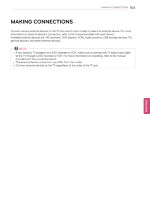 Page 103MAKING CONNECTIONS103
MAKING CONNECTIONS
Connect various external devices to the TV and switch input modes to select an external device. For more
information on external device’s connection, refer to the manual provided with each device.
Available external devices are: HD receivers, DVD players, VCRs, audio systems, USB storage devices, PC,
gaming devices, and other external devices.
NOTE
•If you record a TV program on a DVD recorder or VCR, make sure to connect the TV signal input cable
to the TV...