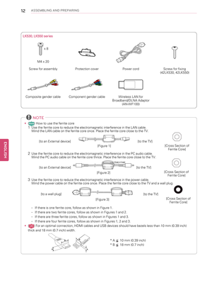 Page 1212ASSEMBLING AND PREPARING
LK530, LK550 series
x 8
M4 x 20
Screw for assembly Protection cover Power cord Screw for fixing
(42LK530, 42LK550)
Composite gender cable Component gender cable Wireless LAN for
Broadband/DLNA Adaptor
(AN-WF100)
NOTE
•() How to use the ferrite core1Use the ferrite core to reduce the electromagnetic interference in the LAN cable.
Wind the LAN cable on the ferrite core once. Place the ferrite core close to the TV.
[to an External device]
[Figure 1][to the TV][Cross Section of...