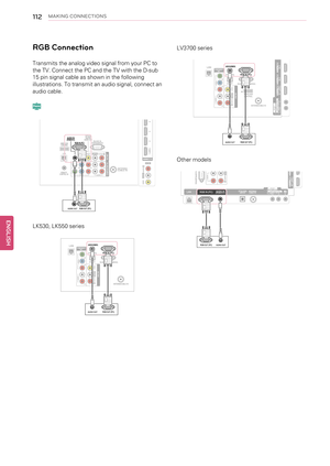 Page 112112MAKING CONNECTIONS
RGB Connection
Transmits the analog video signal from your PC to
the TV. Connect the PC and the TV with the D-sub
15 pin signal cable as shown in the following
illustrations. To transmit an audio signal, connect an
audio cable.
LK530, LK550 series
LV3700 series
Other models
ENGLISHP l a s m a A U D I OV I D E O L / M O N O A V   I N 2
R / D V I   I N
1   ( A R C ) 2 3 4A U D I OV I D E O L / M O N O
R
A V   I N 1
C O M P O N   E N T   I N A N T E N N A
/ C A B L E   I NV I D E O A U...