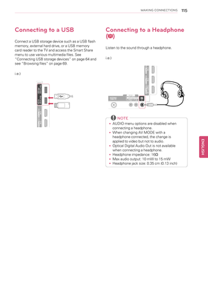 Page 115MAKING CONNECTIONS115
Connecting to a USB
Connect a USB storage device such as a USB flash
memory, external hard drive, or a USB memory
card reader to the TV and access the Smart Share
menu to use various multimedia files. See
“Connecting USB storage devices”on page 64 and
see“Browsing files”on page 69.
i.e.)
Connecting to a Headphone
(
)
Listen to the sound through a headphone.
i.e.)
NOTE
•AUDIO menu options are disabled when
connecting a headphone.
•When changing AV MODE with a
headphone connected, the...