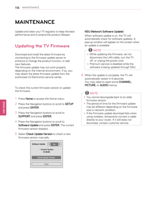 Page 118118MAINTENANCE
MAINTENANCE
Update and clean your TV regularly to keep the best
performance and to extend the product lifespan.
Updating the TV Firmware
Download and install the latest firmware by
connecting to the firmware update server to
enhance or change the product function, or add
new features.
The firmware update may not work properly
depending on the Internet environment. If so, you
may obtain the latest firmware update from the
authorized LG Electronics service center.
To check the current...