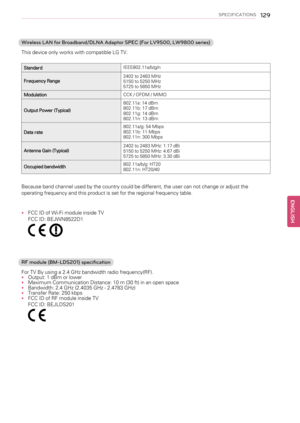 Page 129SPECIFICATIONS129
Wireless LAN for Broadband/DLNA Adaptor SPEC (For LV9500, LW9800 series)
This device only works with compatible LG TV.
StandardIEEE802.11a/b/g/n
Frequency Range2402 to 2483 MHz
5150 to 5250 MHz
5725 to 5850 MHz
ModulationCCK / OFDM / MIMO
Output Power (Typical)802.11a: 14 dBm
802.11b: 17 dBm
802.11g: 14 dBm
802.11n: 13 dBm
Data rate802.11a/g: 54 Mbps
802.11b: 11 Mbps
802.11n: 300 Mbps
Antenna Gain (Typical)2402 to 2483 MHz: 1.17 dBi
5150 to 5250 MHz: 4.67 dBi
5725 to 5850 MHz: 3.30 dBi...