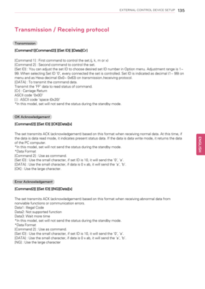 Page 135EXTERNAL CONTROL DEVICE SETUP135
Transmission / Receiving protocol
Transmission
[Command1][Command2][ ][Set ID][ ][Data][Cr]
[Command 1] : First command to control the set.(j, k, m or x)
[Command 2] : Second command to control the set.
[Set ID] : You can adjust the set ID to choose desired set ID number in Option menu. Adjustment range is 1~
99. When selecting Set ID‘0’, every connected the set is controlled. Set ID is indicated as decimal (1~ 99) on
menu and as Hexa decimal (0x0~ 0x63) on transmission...