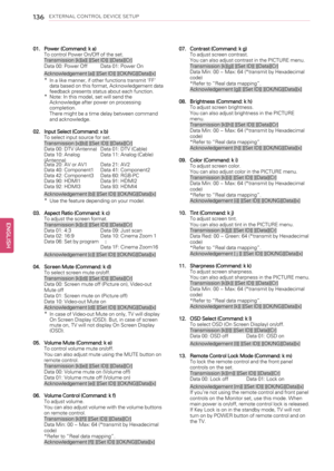 Page 136136EXTERNAL CONTROL DEVICE SETUP
01. Power (Command: k a)
To control Power On/Off of the set.
Transmission [k][a][ ][Set ID][ ][Data][Cr]
Data 00: Power Off Data 01: Power On
Acknowledgement [a][ ][Set ID][ ][OK/NG][Data][x]
*In a like manner, if other functions transmit‘FF’
data based on this format, Acknowledgement data
feedback presents status about each function.
*Note: In this model, set will send the
Acknowledge after power on processing
completion.
There might be a time delay between command
and...