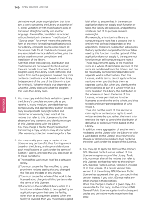 Page 146146OPEN SOURCE LICENSE
derivative work under copyright law: that is to
say, a work containing the Library or a portion of
it, either verbatim or with modifications and/ or
translated straightforwardly into another
language. (Hereinafter, translation is included
without limitation in the term“modification”.)
“Source code”for a work means the preferred
form of the work for making modifications to it.
For a library, complete source code means all
the source code for all modules it contains, plus
any...
