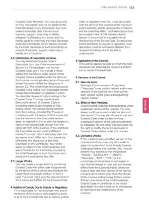 Page 153OPEN SOURCE LICENSE153
Covered Code. However, You may do so only
on Your own behalf, and not on behalf of the
Initial Developer or any Contributor You must
make it absolutely clear than any such
warranty, support, indemnity or liability
obligation is offered by You alone, and You
hereby agree to indemnify the Initial Developer
and every Contributor for any liability incurred
by the Initial Developer or such Contributor as
a result of warranty, support, indemnity or
liability terms You offer.
3.6....