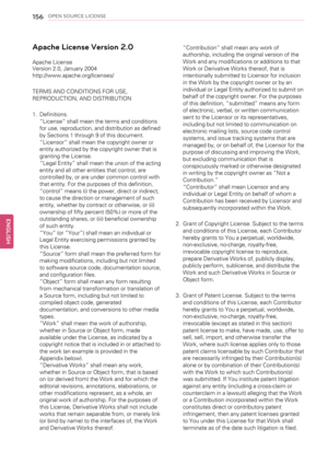 Page 156156OPEN SOURCE LICENSE
Apache License Version 2.0
Apache License
Version 2.0, January 2004
http://www.apache.org/licenses/
TERMS AND CONDITIONS FOR USE,
REPRODUCTION, AND DISTRIBUTION
1. Definitions.
“License”shall mean the terms and conditions
for use, reproduction, and distribution as defined
by Sections 1 through 9 of this document.
“Licensor”shall mean the copyright owner or
entity authorized by the copyright owner that is
granting the License.
“Legal Entity”shall mean the union of the acting
entity...