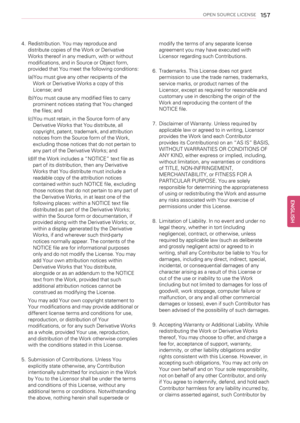 Page 157OPEN SOURCE LICENSE157
4. Redistribution. You may reproduce and
distribute copies of the Work or Derivative
Works thereof in any medium, with or without
modifications, and in Source or Object form,
provided that You meet the following conditions:
(a)You must give any other recipients of the
Work or Derivative Works a copy of this
License; and
(b)You must cause any modified files to carry
prominent notices stating that You changed
the files; and
(c)You must retain, in the Source form of any
Derivative...