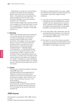 Page 162162OPEN SOURCE LICENSE
-Redistribution in binary form must provide a
disclaimer that states that the software is
based in part of the work of the FreeType
Team, in the distribution documentation. We
also encourage you to put an URL to the
FreeType web page in your documentation,
though this isn’t mandatory.
These conditions apply to any software derived
from or based on the FreeType Project, not just
the unmodified files. If you use our work, you
must acknowledge us. However, no fee need
be paid to us....