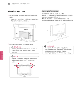 Page 2828ASSEMBLING AND PREPARING
Mounting on a table
1Lift and tilt the TV into its upright position on a
table.
-Leave a 10 cm (4 inch) (minimum) space from
the wall for proper ventilation.
2Connect the power cord to a wall outlet.
CAUTION
•Do not place the TV near or on sources of
heat, as this may result in fire or other
damage.
NOTE
•Swivel 20 degrees to the left or right and
adjust the angle of the TV to suit your
view.
Securing the TV to a table
(For 32LW5700, 42LK530, 42LK550)
Fix the TV to a table to...