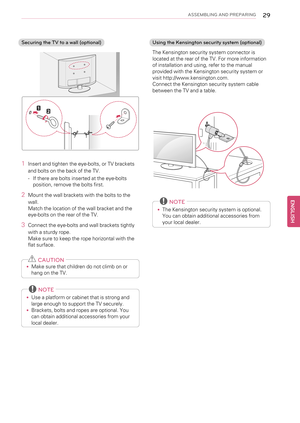 Page 29ASSEMBLING AND PREPARING29
Securing the TV to a wall (optional)
1Insert and tighten the eye-bolts, or TV brackets
and bolts on the back of the TV.
-If there are bolts inserted at the eye-bolts
position, remove the bolts first.
2Mount the wall brackets with the bolts to the
wall.
Match the location of the wall bracket and the
eye-bolts on the rear of the TV.
3Connect the eye-bolts and wall brackets tightly
with a sturdy rope.
Make sure to keep the rope horizontal with the
flat surface.
CAUTION
•Make sure...