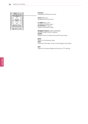 Page 3434REMOTE CONTROL
Premium
Accesses the Premium menus.
Home(See p.41)
Accesses the Home menu.
Q. MENU(See p.47)
Accesses the quick menu.
3D OPTION(for 3D TV)
Used for viewing 3D video.
Navigation buttons(up/down/left/right)
Scrolls through menus or options.
ENTER
Selects menus or options and confirms your input.
BACK
Returns to the previous level.
INFO
Views the information of the current program and screen.
EXIT
Clears all on-screen displays and returns to TV viewing.
ENGLISHM U T E
B A C K E X I TE N T E...