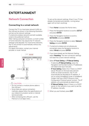 Page 4848ENTERTAINMENT
ENTERTAINMENT
Network Connection
Connecting to a wired network
Connect the TV to a local area network (LAN) via
the LAN port as shown in the following illustration
and set up the network settings.
If wired and wireless networks are both available,
wired is the preferred method.
After making a physical connection, a small number
of home networks may require the TV network
settings to be adjusted. For most home networks,
the TV will connect to automatically without any
adjustments.
For...