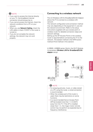 Page 49ENTERTAINMENT49
NOTE
•If you want to access the Internet directly
on your TV, the broadband internet
connection should always be on.
•If you cannot access the Internet, check the
network conditions from a PC on your
network.
•When you useNetwork Setting, check the
LAN cable or check if DHCP in the router is
turned on.
•If you do not complete the network
settings, the network may not work
properly.
Connecting to a wireless network
The LG Wireless LAN for Broadband/DLNA Adaptor
allows the TV to connect to...