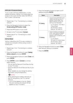 Page 51ENTERTAINMENT51
WPS (Wi-Fi Protected Setup)
If your router or AP has a WPS button, it is the
easiest connection method. You simply press the
button on the router and then select the WPS on
the TV within 120 seconds.
1Repeat step 1-7 on“Connecting to a wireless
network”.
2Press the Navigation buttons to select the
Simple setting (WPS-button mode).
3Press the WPS button on your router.
4Go back to the TV and selectConnect.
5Repeat step 6-7 on“Connecting to a wired
network”.
Ad-hoc Mode
Ad-hoc mode allows...