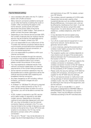 Page 5252ENTERTAINMENT
Tips for Network setting
•Use a standard LAN cable with this TV. Cat5 or
better with a RJ45 connector.
•Many network connection problems during set
up can often be fixed by re-setting the router or
modem. After connecting the player to the
home network, quickly power off and/or
disconnect the power cable of the home
network router or cable modem. Then power on
and/or connect the power cable again.
•Depending on the internet service provider (ISP),
the number of devices that can receive...