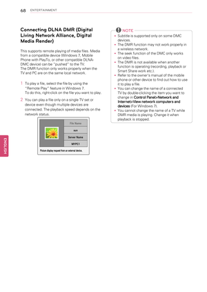 Page 6868ENTERTAINMENT
Connecting DLNA DMR (Digital
Living Network Alliance, Digital
Media Render)
This supports remote playing of media files. Media
from a compatible device (Windows 7, Mobile
Phone with PlayTo, or other compatible DLNA-
DMC device) can be“pushed”to the TV.
The DMR function only works properly when the
TV and PC are on the same local network.
1To play a file, select the file by using the
“Remote Play”feature in Windows 7.
To do this, right-click on the file you want to play.
2You can play a...