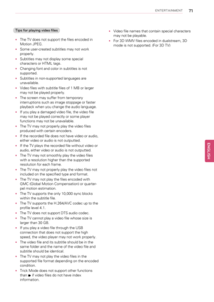 Page 71ENTERTAINMENT71
Tips for playing video files
•The TV does not support the files encoded in
Motion JPEG.
•Some user-created subtitles may not work
properly.
•Subtitles may not display some special
characters or HTML tags.
•Changing font and color in subtitles is not
supported.
•Subtitles in non-supported languages are
unavailable.
•Video files with subtitle files of 1 MB or larger
may not be played properly.
•The screen may suffer from temporary
interruptions such as image stoppage or faster
playback when...