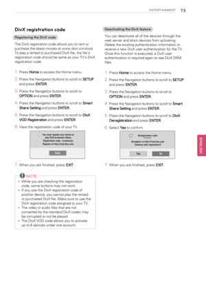Page 73ENTERTAINMENT73
DivX registration code
Registering the DivX code
The DivX registration code allows you to rent or
purchase the latest movies at www.divx.com/vod.
To play a rented or purchased DivX file, the file’s
registration code should be same as your TV’s DivX
registration code.
1PressHometo access the Home menu.
2Press the Navigation buttons to scroll toSETUP
and pressENTER.
3Press the Navigation buttons to scroll to
OPTIONand pressENTER.
4Press the Navigation buttons to scroll toSmart
Share...