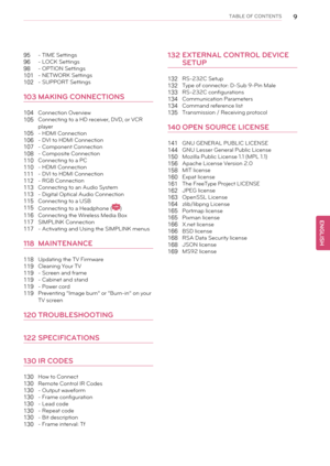 Page 9TABLE OF CONTENTS9
95- TIME Settings
96- LOCK Settings
98- OPTION Settings
101- NETWORK Settings
102- SUPPORT Settings
103MAKING CONNECTIONS
104Connection Overview
105Connecting to a HD receiver, DVD, or VCR
player
105- HDMI Connection
106- DVI to HDMI Connection
107- Component Connection
108- Composite Connection
110Connecting to a PC
110- HDMI Connection
111- DVI to HDMI Connection
112- RGB Connection
113Connecting to an Audio System
113- Digital Optical Audio Connection
115Connecting to a USB...