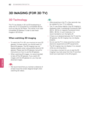 Page 82823D IMAGING (FOR 3D TV)
3D IMAGING (FOR 3D TV)
3D Technology
This TV can display in 3D via 3D broadcasting or
when the TV is connected to a compatible device,
such as a Blu-ray 3D Player. The viewer must wear
compatible 3D glasses in order to see these
images in 3D format.
When watching 3D imaging
•To watch the TV in 3D, you must put on your 3D
glasses. For best results, you should wear LG
Brand 3D glasses. The 3D imaging may not
display properly when using another brand of 3D
glasses. Please see the 3D...