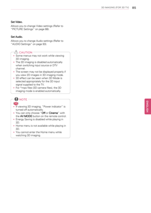 Page 853D IMAGING (FOR 3D TV)85
Set Video.
Allows you to change Video settings (Refer to
“PICTURE Settings”on page 88).
Set Audio.
Allows you to change Audio settings (Refer to
“AUDIO Settings”on page 93).
CAUTION
•Some menus may not work while viewing
3D imaging.
•The 3D imaging is disabled automatically
when switching input source or DTV
channel.
•The screen may not be displayed properly if
you view 2D images in 3D imaging mode.
•3D effect can be seen when 3D Mode is
selected appropriately for the 3D input...