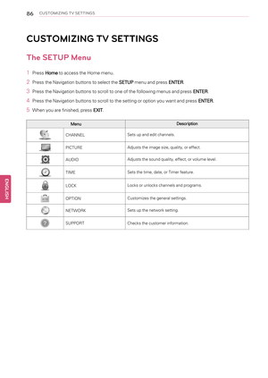 Page 8686CUSTOMIZING TV SETTINGS
CUSTOMIZING TV SETTINGS
The SETUP Menu
1PressHometo access the Home menu.
2Press the Navigation buttons to select theSETUPmenu and pressENTER.
3Press the Navigation buttons to scroll to one of the following menus and pressENTER.
4Press the Navigation buttons to scroll to the setting or option you want and pressENTER.
5When you are finished, pressEXIT.
MenuDescription
CHANNELSets up and edit channels.
PICTUREAdjusts the image size, quality, or effect.
AUDIOAdjusts the sound...