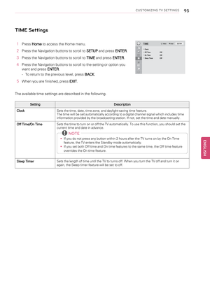 Page 95CUSTOMIZING TV SETTINGS95
TIME Settings
1PressHometo access the Home menu.
2Press the Navigation buttons to scroll toSETUPand pressENTER.
3Press the Navigation buttons to scroll toTIMEand pressENTER.
4Press the Navigation buttons to scroll to the setting or option you
want and pressENTER.
-To return to the previous level, pressBACK.
5When you are finished, pressEXIT.
The available time settings are described in the following.
Setting Description
ClockSets the time, date, time zone, and daylight-saving...