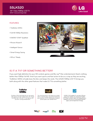 Page 1LCD TV
IS IT A TV? OR SOMETHING BETTER?
If you want high definition for your HD content, games and Blu-ray™ Disc entertainment, there's nothing 
better than 1080p Full HD. And if you want sports and fast action to be as a crisp as they are exciting, 
TruMotion 120Hz virtually loses the blur and keeps the sizzle. The LK520 1080p LCD TV brings you 
both along with the other great features that make LG TVs something better.
FEATURES
• TruMotion 120Hz
• Full HD 1080p Resolution
• ENERGY STAR® Qualified
•...