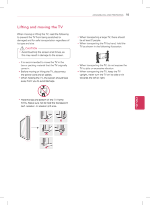 Page 15ENGLISH
15ASSEMBLING AND PREPARING
Lifting and moving the TV
When moving or lifting the TV, read the following 
to prevent the TV from being scratched or 
damaged and for safe transportation regardless of 
its type and size. 
y Avoid touching the screen at all times, as 
this may result in damage to the screen. 
 CAUTION
 
y It is recommended to move the TV in the 
box or packing material that the TV originally 
came in.
 
y Before moving or lifting the TV, disconnect 
the power cord and all cables.
 
y...