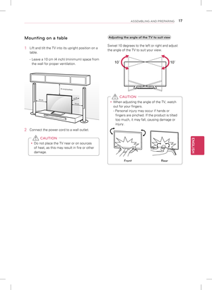 Page 17ENGLISH
17ASSEMBLING AND PREPARING
Mounting on a table
1 Lift and tilt the TV into its upright position on a 
table.
- Leave a 10 cm (4 inch) (minimum) space from 
the wall for proper ventilation.
10 cm
10 cm
10 cm
10 cm
(
4  
i n c
h e
s)
2  Connect the power cord to a wall outlet.
 
y Do not place the TV near or on sources 
of heat, as this may result in fire or other 
damage.
 CAUTION
Adjusting the angle of the TV to suit view
Swivel 10 degrees to the left or right and adjust 
the angle of the TV to...