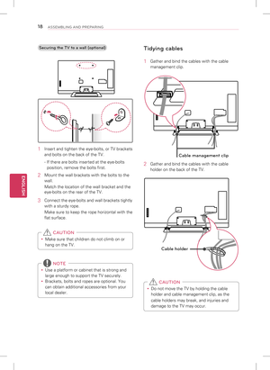 Page 18ENGLISH
18ASSEMBLING AND PREPARING
Securing the TV to a wall (optional)
1 Insert and tighten the eye-bolts, or TV brackets 
and bolts on the back of the TV.
- If there are bolts inserted at the eye-bolts 
position, remove the bolts first.
2  Mount the wall brackets with the bolts to the 
wall. 
Match the location of the wall bracket and the 
eye-bolts on the rear of the TV.
3 Connect the eye-bolts and wall brackets tightly 
with a sturdy rope. 
Make sure to keep the rope horizontal with the 
flat...