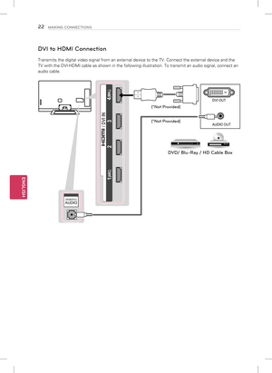 Page 22ENGLISH
22MAKING CONNECTIONS
DVI to HDMI Connection
Transmits the digital video signal from an external device to the TV. Co\
nnect the external device and the 
TV with the DVI-HDMI cable as shown in the following illustration. To tr\
ansmit an audio signal, connect an 
audio cable.
(RGB/HDMI-PC)AUDIO(RGB/DVI)AUDIO
 2  3
 1 
 (ARC) 
4 (MHL) 
/ DVI INAUDIO OUT DVI OUT
(*Not Pr
ovided)
(*Not Pr ovided)
DVD/ Blu-Ray / HD Cable Bo x   