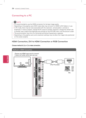 Page 26ENGLISH
26MAKING CONNECTIONS
Connecting to a PC
 
y It is recommended to use the HDMI connection for the best image quality.\
 
y Depending on the graphics card, DOS mode video may not work if a HDMI to\
 DVI Cable is in use.
 
y In PC mode, there may be noise associated with the resolution, vertical patter\
n, contrast or 
brightness. If noise is present, change the PC output to another resolut\
ion, change the refresh rate 
to another rate or adjust the brightness and contrast on the PICTURE men\
u...