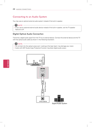 Page 28ENGLISH
28MAKING CONNECTIONS
Connecting to an Audio System
You may use an optional external audio system instead of the built-in sp\
eaker. 
y If you use an optional external audio device instead of the built-in spe\
aker, set the TV speaker 
feature to off.
 NOTE
Digital Optical Audio Connection
Transmits a digital audio signal from the TV to an external device. Conn\
ect the external device and the TV 
with the optical audio cable as shown in the following illustration.
 
y Do not look into the optical...