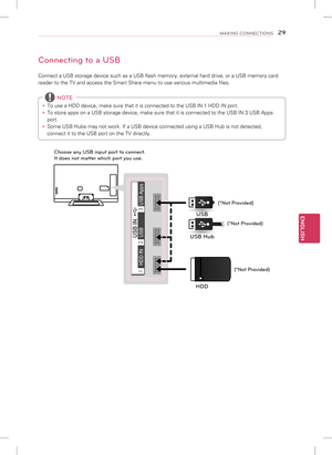 Page 29ENGLISH
29MAKING CONNECTIONS
Connecting to a USB
Connect a USB storage device such as a USB flash memory, external hard d\
rive, or a USB memory card 
reader to the TV and access the Smart Share menu to use various multimed\
ia files. 
y To use a HDD device, make sure that it is connected to the USB IN 1 HDD \
IN port.
 
y To store apps on a USB storage device, make sure that it is connected to\
 the USB IN 3 USB Apps 
port.
 
y Some USB Hubs may not work. If a USB device connected using a USB Hub is\...