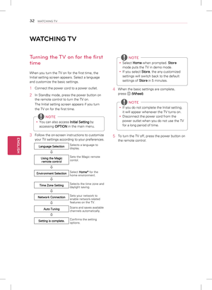 Page 32ENGLISH
32WATCHING TV
WATCHING TV
Turning the TV on for the first 
time
When you turn the TV on for the first time, the 
Initial setting screen appears. Select a language 
and customize the basic settings.
1 Connect the power cord to a power outlet.
2 In Standby mode, press the power button on 
the remote control to turn the TV on. 
The Initial setting screen appears if you turn 
the TV on for the first time.
 
y You can also access 
Initial Setting by 
accessing  OPTION in the main menu.
 NOTE
3 
Follow...