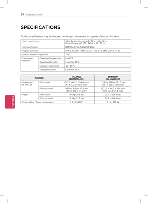 Page 34ENGLISH
34SPECIFICATIONS
SPECIFICATIONS
Product specifications may be changed without prior notice due to upgrad\
e of product functions.
Power requirementUSA, Canada, Mexico: AC 120 V ~ 50 / 60 Hz
Other Country: AC 100 - 240 V ~ 50 / 60 Hz
Television System NTSC-M, ATSC, 64 & 256 QAM
Program Coverage VHF 2-13, UHF 14-69, CATV 1-135, DTV 2-69, CADTV 1-135
External Antenna Impedance 75 
Ω
Environment
conditionOperating Temperature
0 - 40 °C
Operating Humidity Less than 80 %
Storage Temperature -20 - 60...