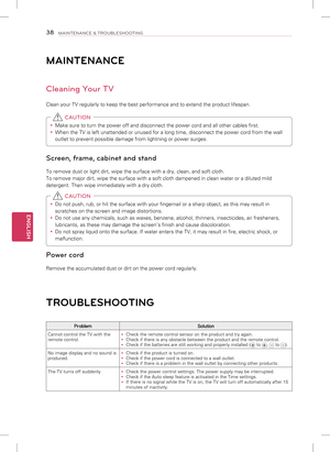 Page 38ENGLISH
38MAINTENANCE & TROUBLESHOOTING
MAINTENANCE
Cleaning Your TV
Clean your TV regularly to keep the best performance and to extend the p\
roduct lifespan. 
y Make sure to turn the power off and disconnect the power cord and all ot\
her cables first.
 
y When the TV is left unattended or unused for a long time, disconnect the\
 power cord from the wall 
outlet to prevent possible damage from lightning or power surges.
 CAUTION
Screen, frame, cabinet and stand
To remove dust or light dirt, wipe the...