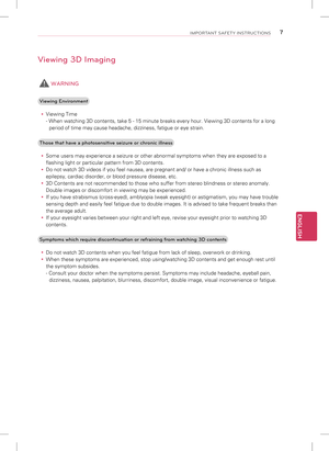 Page 7ENGLISH
7IMPORTANT SAFETY INSTRUCTIONS
Viewing 3D Imaging
 WARNING
Viewing Environment 
y Viewing Time
- When watching 3D contents, take 5 - 15 minute breaks every hour. Viewi\
ng 3D contents for a long 
period of time may cause headache, dizziness, fatigue or eye strain.
Those that have a photosensitive seizure or chronic illness  
y Some users may experience a seizure or other abnormal symptoms when they\
 are exposed to a 
flashing light or particular pattern from 3D contents.
 
y Do not watch 3D...