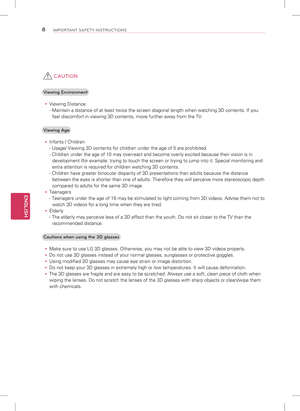 Page 8ENGLISH
8IMPORTANT SAFETY INSTRUCTIONS
 CAUTION
Viewing Environment 
y Viewing Distance
- Maintain a distance of at least twice the screen diagonal length when \
watching 3D contents. If you 
feel discomfort in viewing 3D contents, move further away from the TV.
Viewing Age  
y Infants / Children
- Usage/ Viewing 3D contents for children under the age of 5 are prohibi\
ted.
- Children under the age of 10 may overreact and become overly excited b\
ecause their vision is in 
development (for example:...
