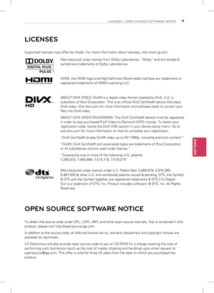 Page 9ENGLISH
9LICENSES / OPEN SOURCE SOFTWARE NOTICE
LICENSES
Supported licenses may differ by model. For more information about licen\
ses, visit www.lg.com.
Manufactured under license from Dolby Laboratories. “Dolby” and th\
e double-D 
symbol are trademarks of Dolby Laboratories.
HDMI, the HDMI logo and High-Definition Multimedia Interface are tradema\
rks or 
registered trademarks of HDMI Licensing LLC.
ABOUT DIVX VIDEO: DivX® is a digital video format created by DivX, LLC, a 
subsidiary of Rovi...