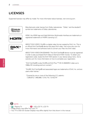 Page 2LICENSES
Supported licenses may differ by model. For more information about licenses, visit www.lg.com.
Manufactured under license from Dolby Laboratories. “Dolby” and the double-D 
symbol are trademarks of Dolby Laboratories.
HDMI, the HDMI logo and High-Definition Multimedia Interface are trademarks or 
registered trademarks of HDMI Licensing LLC.
ABOUT DIVX VIDEO: DivX® is a digital video format created by DivX, Inc. This is 
an official DivX Certified® device that plays DivX video. Visit www.divx.com...