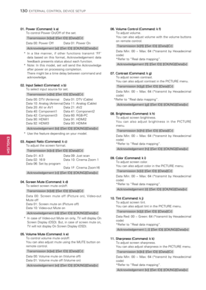 Page 13001. Power (Command: k a)To control Power On/Off of the set.
Transmission [k][a][ ][Set ID][ ][Data][Cr]
Data 00: Power Off Data 01: Power On
Acknowledgement [a][ ][Set ID][ ][OK/NG][Data][x]
* In  a  like  manner,  if  other  functions  transmit  ‘FF’ data  based  on  this  format,  Acknowledgement  data feedback presents status about each function.* Note:  In  this  model,  set  will  send  the  Acknowledge after power on processing completion. There might be a time delay between command and...