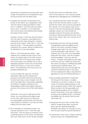 Page 142requirement to distribute the source code, even 
though third parties are not compelled to copy 
the source along with the object code.
5. A program that contains no derivative of any 
portion of the Library, but is designed to work 
with the Library by being compiled or linked 
with it, is called a “work that uses the Library”. 
Such a work, in isolation, is not a derivative 
work of the Library, and therefore falls outside 
the scope of this License. 
However, linking a “work that uses the Library”...