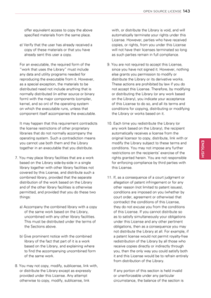 Page 143offer equivalent access to copy the above 
specified materials from the same place. 
e) Verify that the user has already received a 
copy of these materials or that you have 
already sent this user a copy.
For an executable, the required form of the 
“work that uses the Library” must include 
any data and utility programs needed for 
reproducing the executable from it. However, 
as a special exception, the materials to be 
distributed need not include anything that is 
normally distributed (in either...