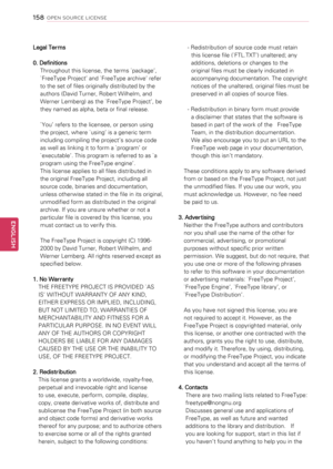 Page 158Legal Terms
0. Definitions
Throughout this license, the terms `package’, 
`FreeType Project’ and `FreeType archive’ refer 
to the set of files originally distributed by the 
authors (David Turner, Robert Wilhelm, and 
Werner Lemberg) as the `FreeType Project’, be 
they named as alpha, beta or final release.
`You’ refers to the licensee, or person using 
the project, where `using’ is a generic term 
including compiling the project’s source code 
as well as linking it to form a `program’ or 
`executable’....